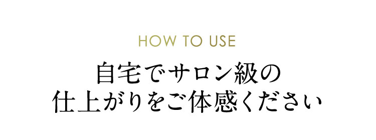 HOW TO USE 自宅でサロン級の仕上がりをご体感ください
