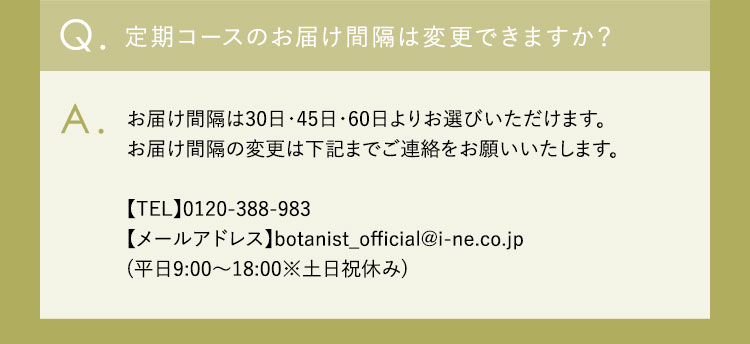 Q.定期コースのお届け間隔は変更できますか？ A.お届け間隔は30日・45日・60日よりお選びいただけます。 お届け間隔の変更は下記までご連絡をお願いいたします。 【TEL】0120-388-983 【メールアドレス】botanist_official@i-ne.co.jp （平日9：00ー18：00※土日祝休み）